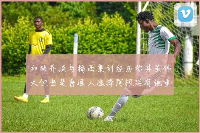 加纳乔谈与梅西集训经历称其虽伟大但也是普通人选择阿根廷有他重要影响