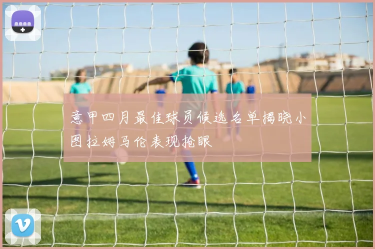 意甲四月最佳球员候选名单揭晓小图拉姆马伦表现抢眼