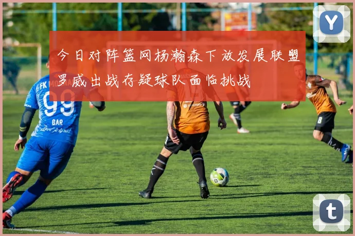 今日对阵篮网杨瀚森下放发展联盟罗威出战存疑球队面临挑战